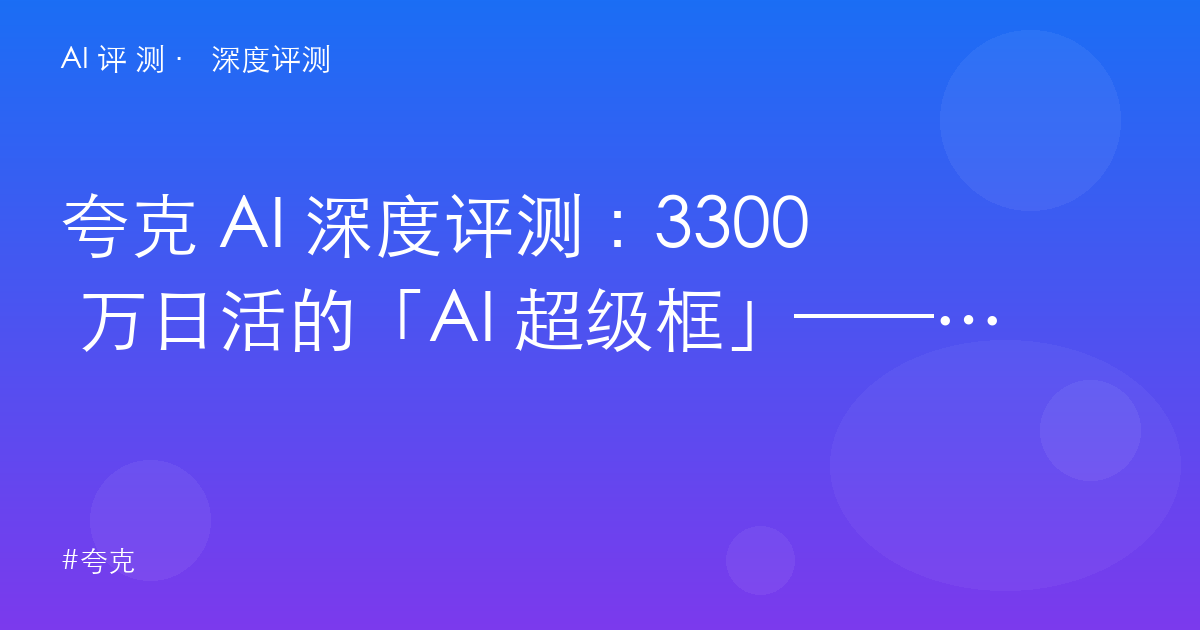 夸克 AI 深度评测:3300 万日活的「AI 超级框」——学生党的价值与内容创作者的边界